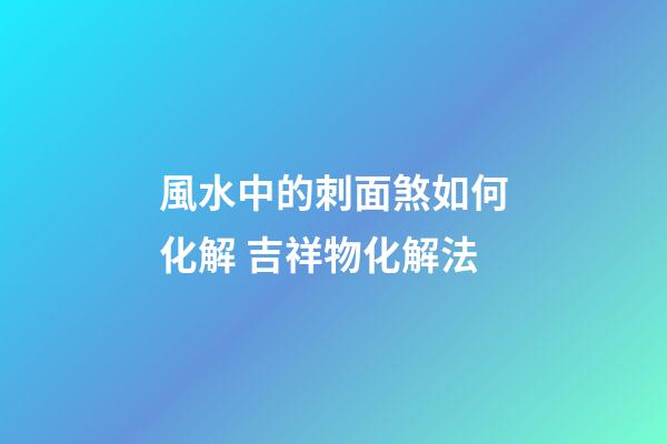 風水中的刺面煞如何化解 吉祥物化解法